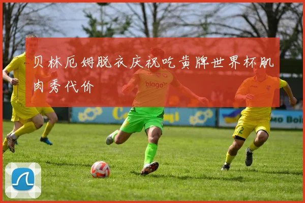 贝林厄姆脱衣庆祝吃黄牌世界杯肌肉秀代价