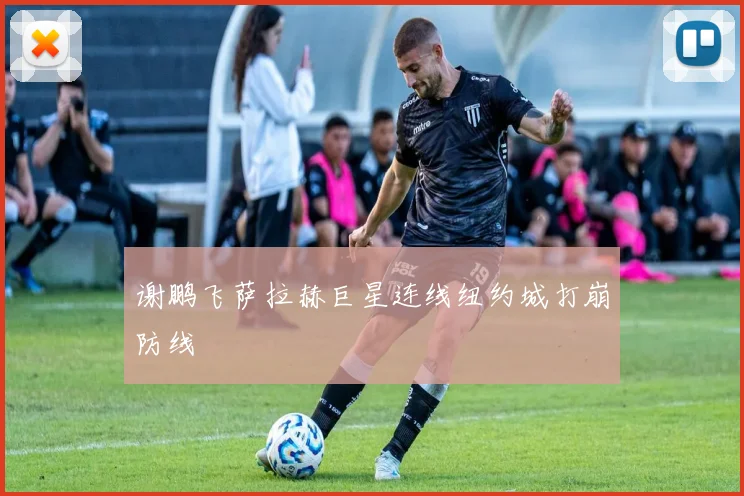 谢鹏飞萨拉赫巨星连线纽约城打崩防线
