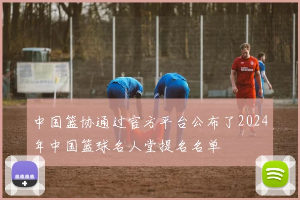 中国篮协通过官方平台公布了2024年中国篮球名人堂提名名单