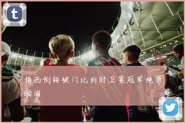 梅西倒钩破门比利时卫冕冠军绝杀瞬间