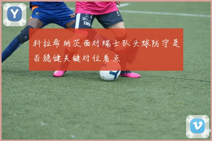科拉希纳茨面对瑞士队头球防守是否稳健关键对位看点
