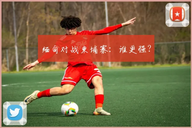 缅甸对战柬埔寨：谁更强？