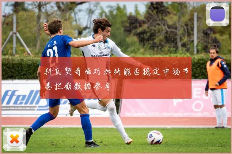 科瓦契奇面对加纳能否稳定中场节奏拦截数据参考