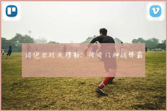 诺伊尔对决穆勒：传奇门神战锋霸