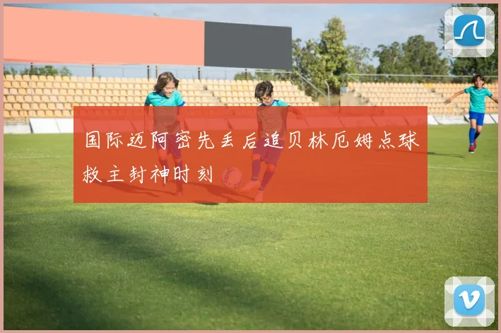 国际迈阿密先丢后追贝林厄姆点球救主封神时刻