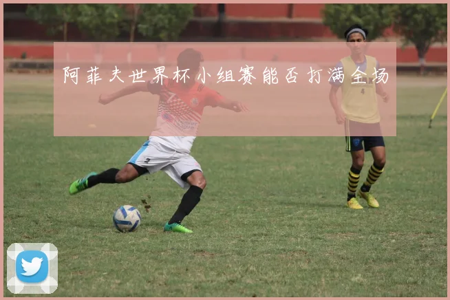 阿菲夫世界杯小组赛能否打满全场