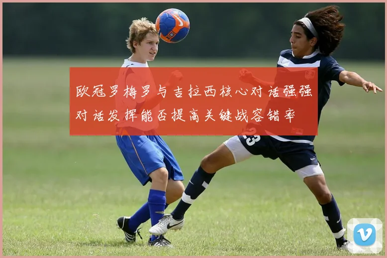 欧冠罗梅罗与吉拉西核心对话强强对话发挥能否提高关键战容错率