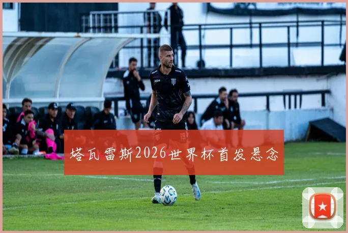 塔瓦雷斯2026世界杯首发悬念