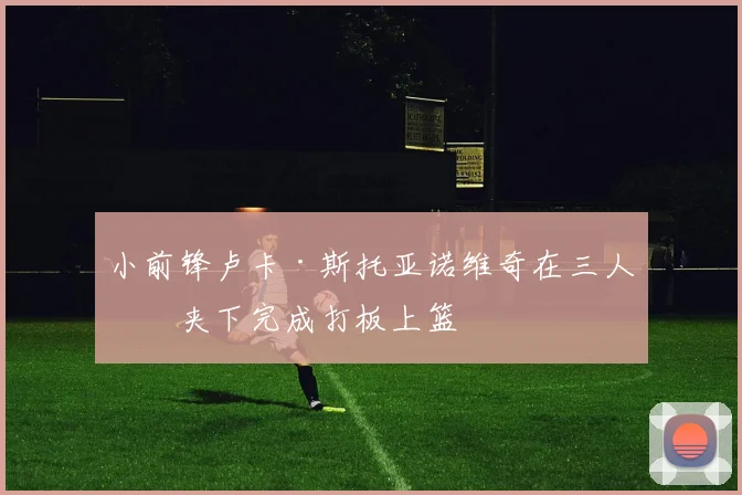 小前锋卢卡·斯托亚诺维奇在三人包夹下完成打板上篮