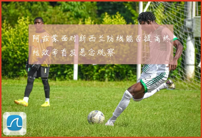阿兹蒙面对新西兰防线能否提高终结效率首发悬念观察