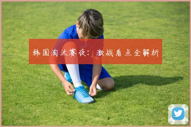 韩国淘汰赛夜：激战看点全解析