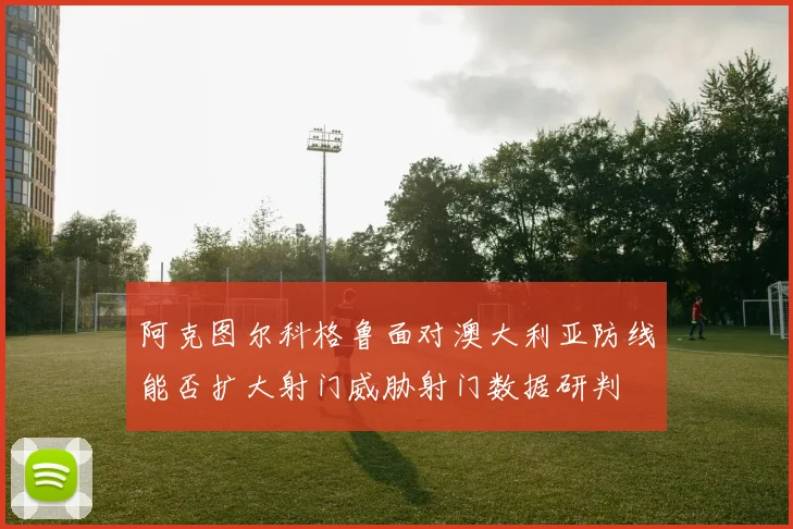 阿克图尔科格鲁面对澳大利亚防线能否扩大射门威胁射门数据研判