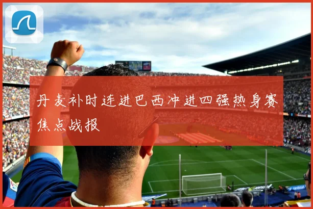 丹麦补时连进巴西冲进四强热身赛焦点战报