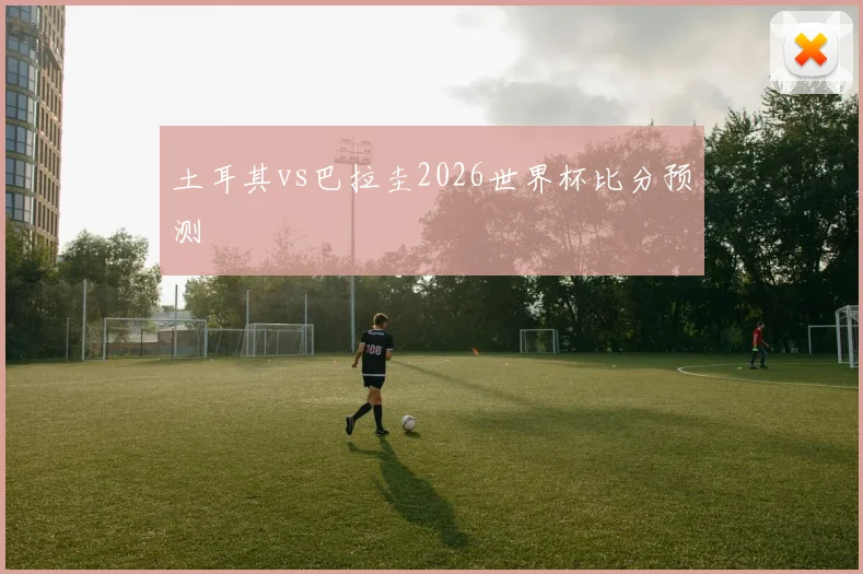 土耳其vs巴拉圭2026世界杯比分预测