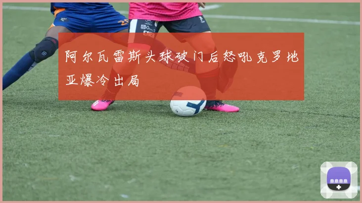 阿尔瓦雷斯头球破门后怒吼克罗地亚爆冷出局