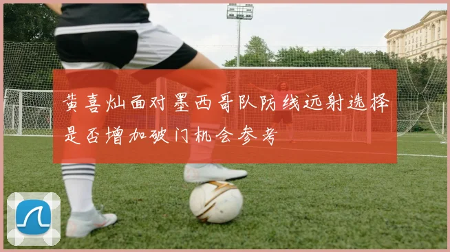 黄喜灿面对墨西哥队防线远射选择是否增加破门机会参考