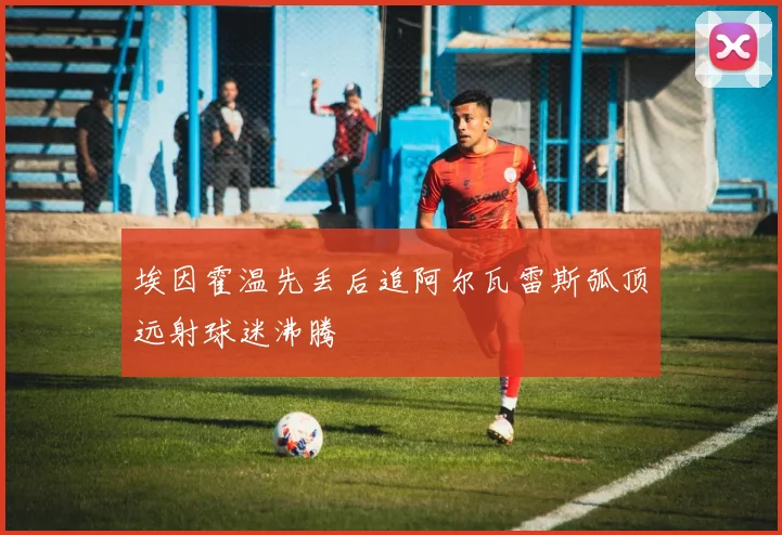 埃因霍温先丢后追阿尔瓦雷斯弧顶远射球迷沸腾