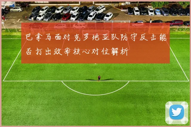 巴拿马面对克罗地亚队防守反击能否打出效率核心对位解析