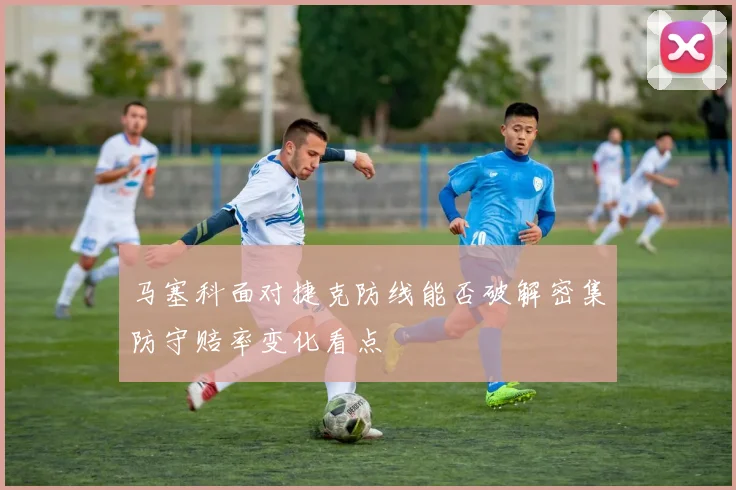 马塞科面对捷克防线能否破解密集防守赔率变化看点