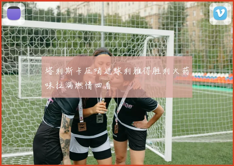 塔利斯卡压哨进球利雅得胜利火药味拉满燃情回看