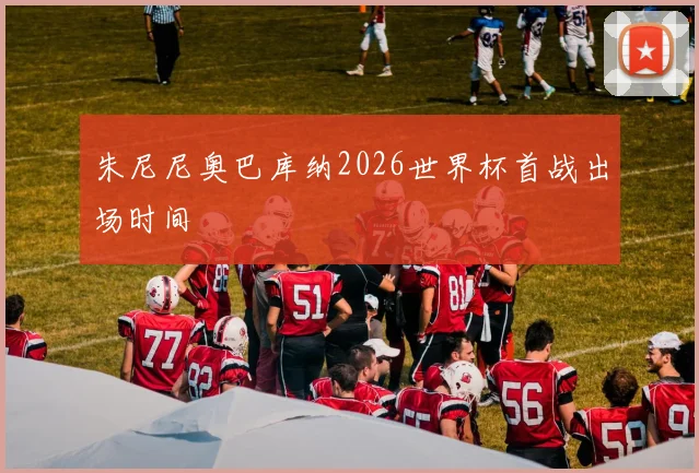 朱尼尼奥巴库纳2026世界杯首战出场时间