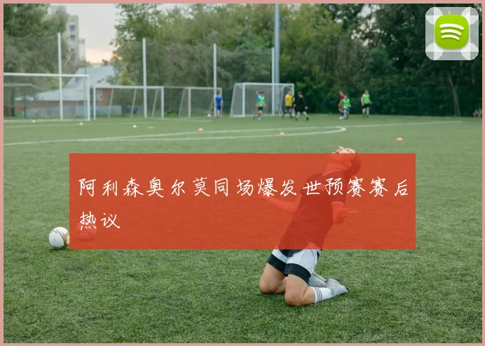 阿利森奥尔莫同场爆发世预赛赛后热议