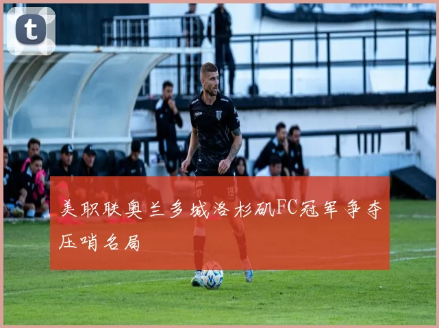 美职联奥兰多城洛杉矶FC冠军争夺压哨名局