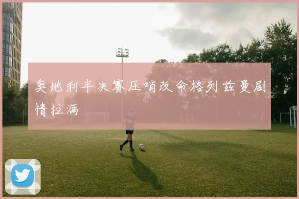 奥地利半决赛压哨改命格列兹曼剧情拉满
