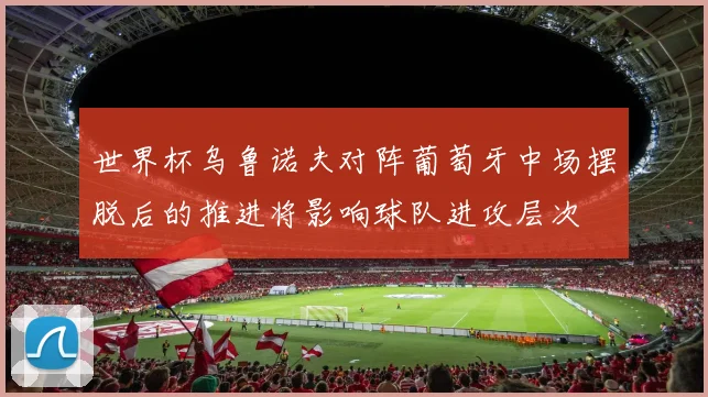 世界杯乌鲁诺夫对阵葡萄牙中场摆脱后的推进将影响球队进攻层次