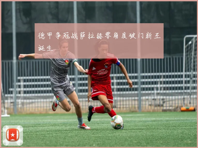 德甲争冠战萨拉赫零角度破门新王诞生