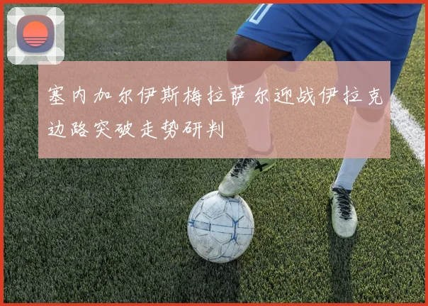 塞内加尔伊斯梅拉萨尔迎战伊拉克边路突破走势研判