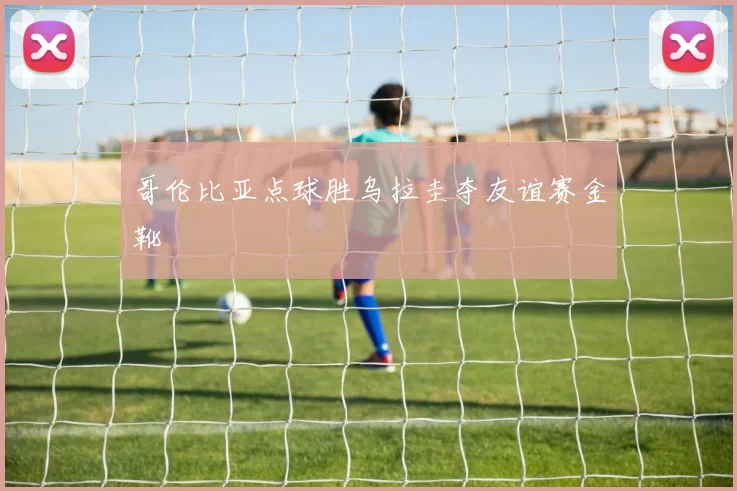 哥伦比亚点球胜乌拉圭夺友谊赛金靴