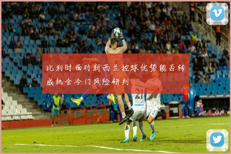 比利时面对新西兰控球优势能否转成机会冷门风险研判
