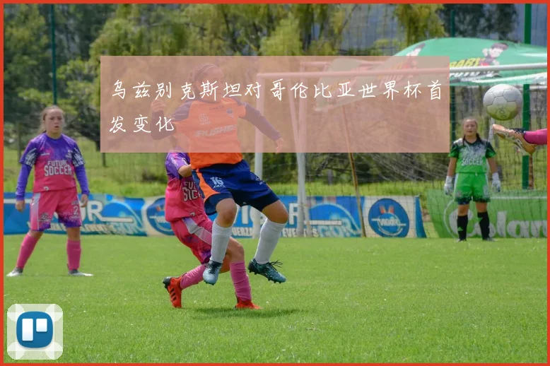 乌兹别克斯坦对哥伦比亚世界杯首发变化