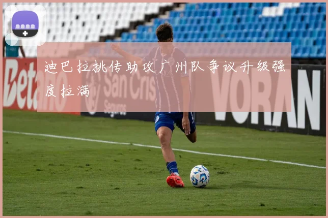 迪巴拉挑传助攻广州队争议升级强度拉满