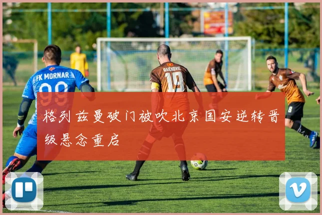 格列兹曼破门被吹北京国安逆转晋级悬念重启