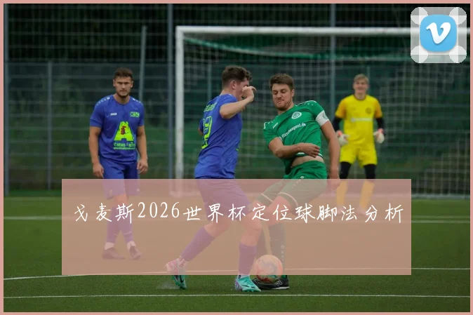戈麦斯2026世界杯定位球脚法分析