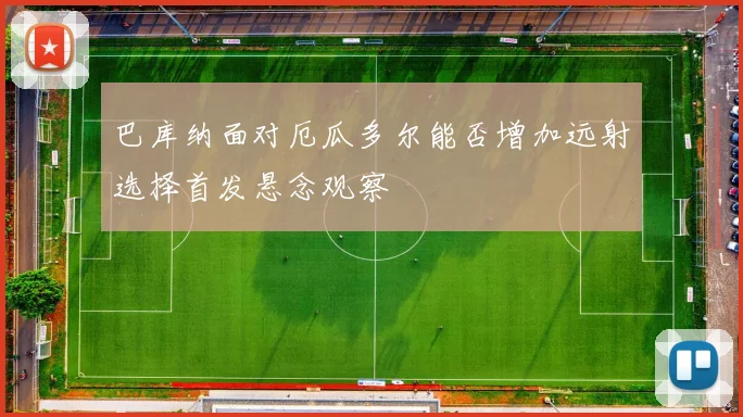 巴库纳面对厄瓜多尔能否增加远射选择首发悬念观察