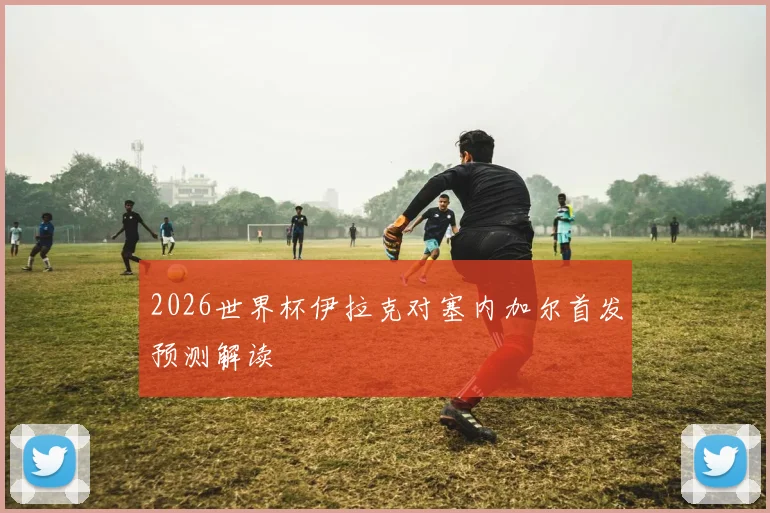 2026世界杯伊拉克对塞内加尔首发预测解读