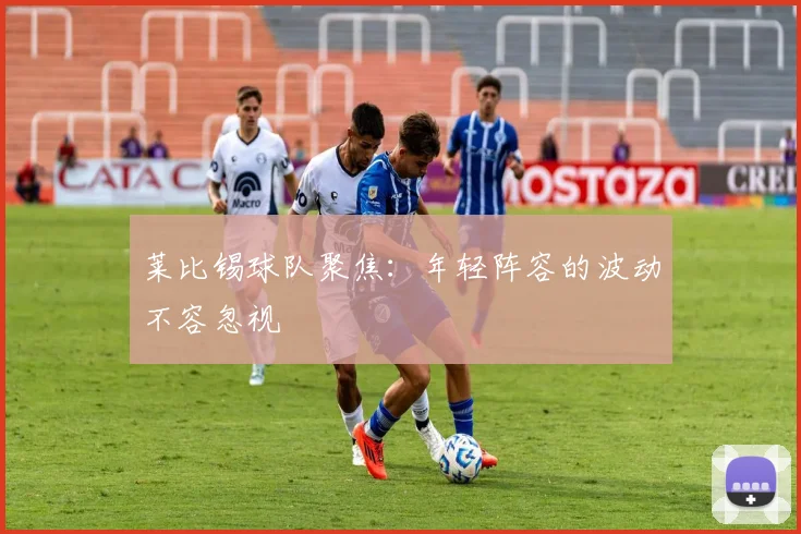 莱比锡球队聚焦：年轻阵容的波动不容忽视