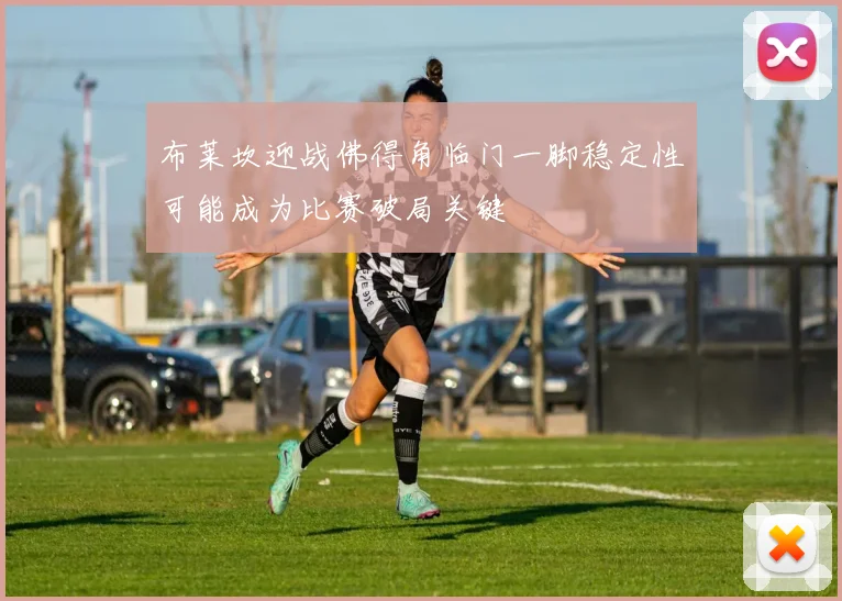 布莱坎迎战佛得角临门一脚稳定性可能成为比赛破局关键