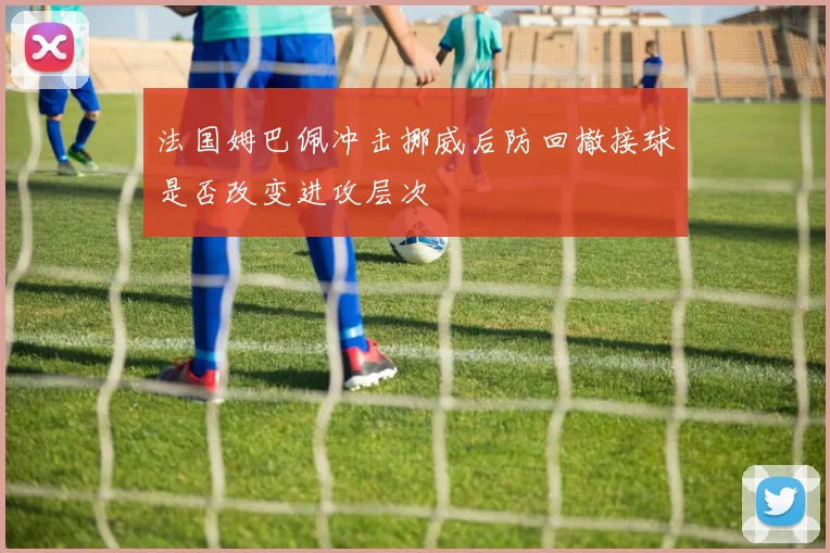 法国姆巴佩冲击挪威后防回撤接球是否改变进攻层次