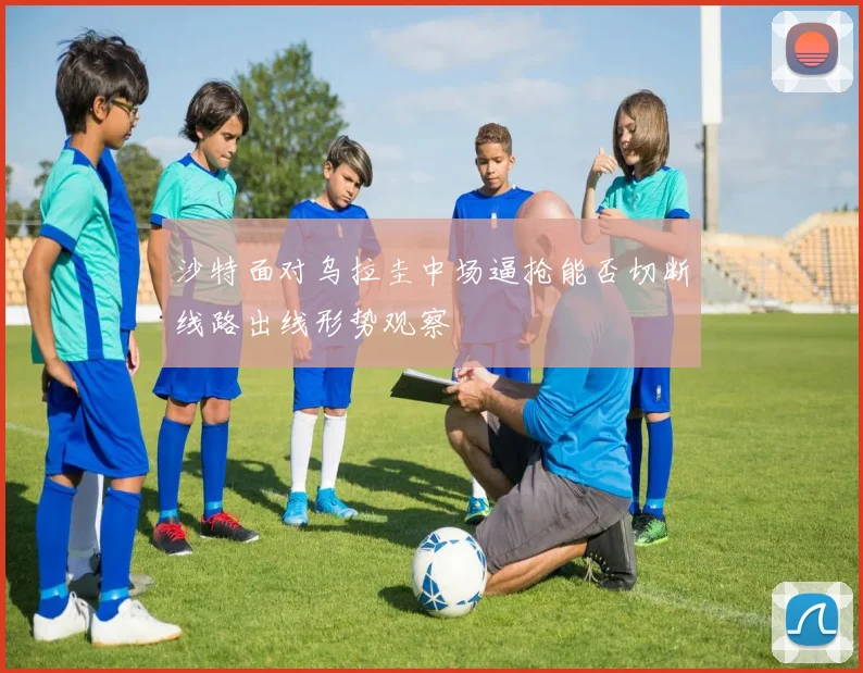 沙特面对乌拉圭中场逼抢能否切断线路出线形势观察