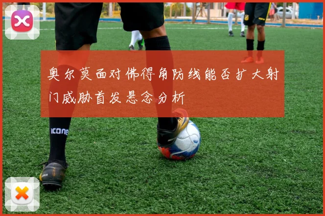奥尔莫面对佛得角防线能否扩大射门威胁首发悬念分析
