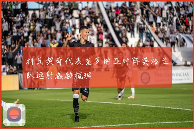 科瓦契奇代表克罗地亚对阵英格兰队远射威胁梳理