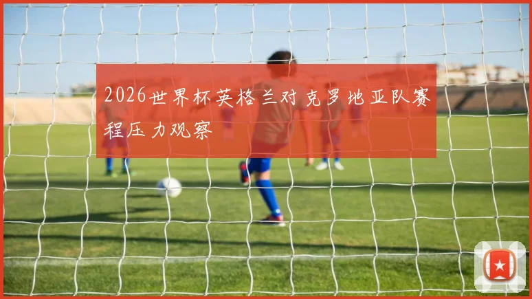 2026世界杯英格兰对克罗地亚队赛程压力观察