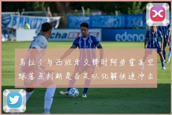 乌拉圭与西班牙交锋时阿劳霍高空球落点判断是否足以化解快速冲击