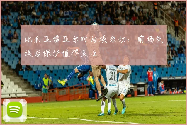 比利亚雷亚尔对话埃尔切，前场失误后保护值得关注