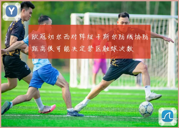 欧冠切尔西对阵纽卡斯尔防线协防距离很可能决定禁区触球次数