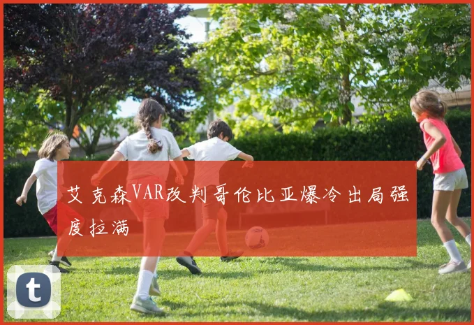 艾克森VAR改判哥伦比亚爆冷出局强度拉满